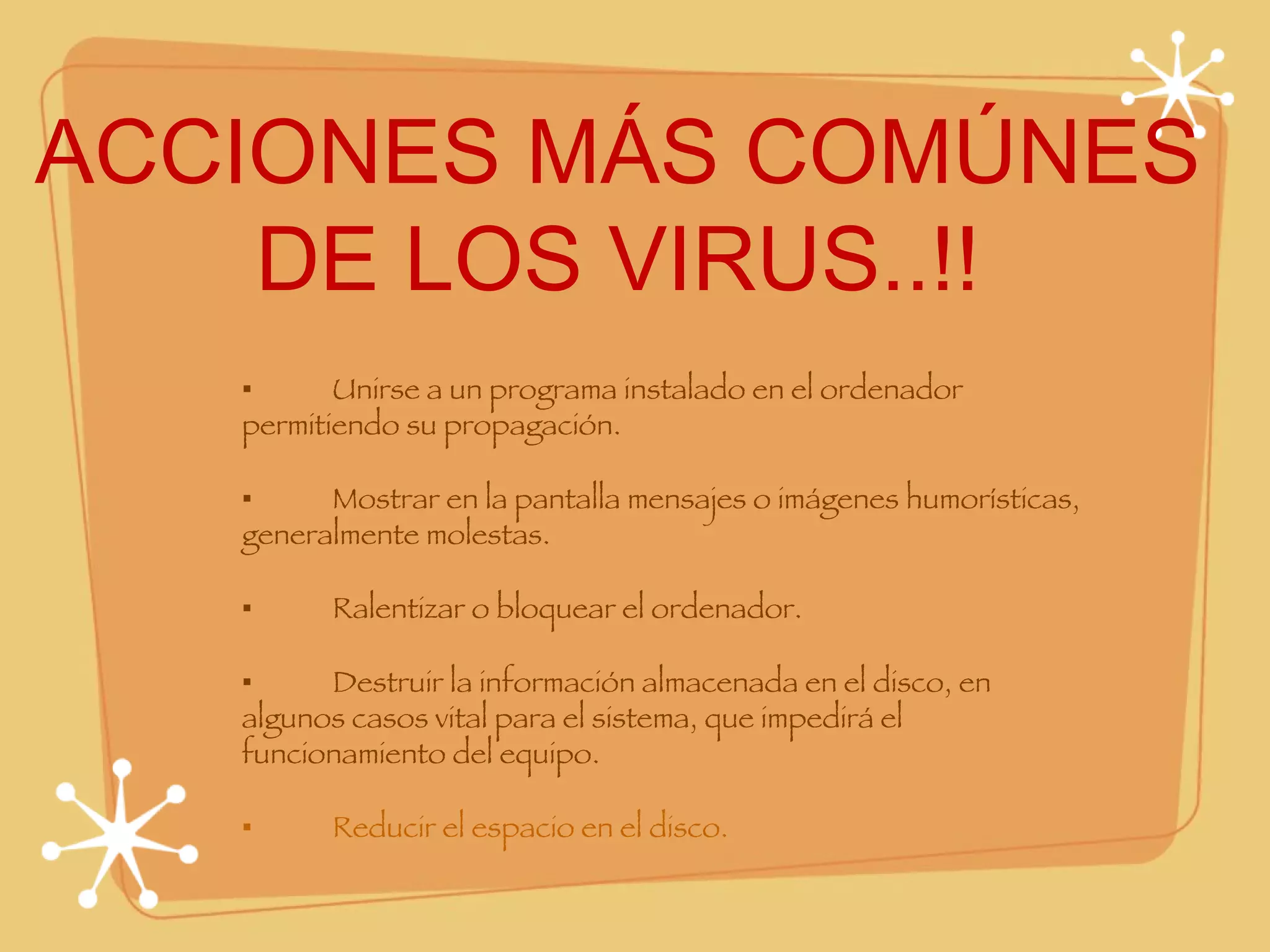 ACCIONES MÁS COMÚNES DE LOS VIRUS..!! ▪ Unirse a un programa instalado en el ordenador permitiendo su propagación. ▪ Mostrar en la pantalla mensajes o imágenes humorísticas, generalmente molestas. ▪ Ralentizar o bloquear el ordenador. ▪ Destruir la información almacenada en el disco, en algunos casos vital para el sistema, que impedirá el funcionamiento del equipo. ▪ Reducir el espacio en el disco. 
