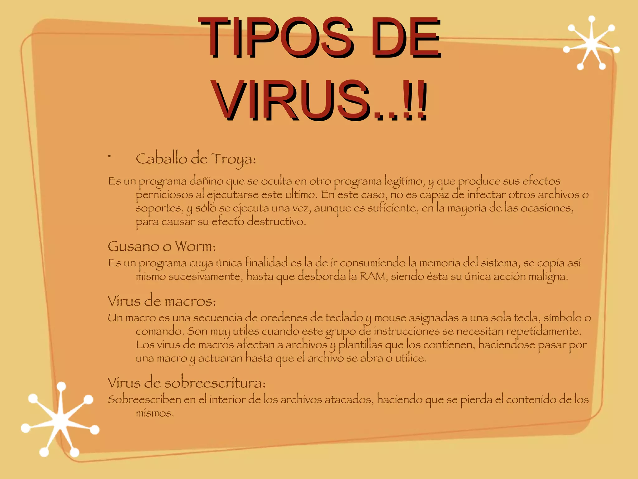 TIPOS DE VIRUS..!! Caballo de Troya: Es un programa dañino que se oculta en otro programa legítimo, y que produce sus efectos perniciosos al ejecutarse este ultimo. En este caso, no es capaz de infectar otros archivos o soportes, y sólo se ejecuta una vez, aunque es suficiente, en la mayoría de las ocasiones, para causar su efecto destructivo. Gusano o Worm: Es un programa cuya única finalidad es la de ir consumiendo la memoria del sistema, se copia asi mismo sucesivamente, hasta que desborda la RAM, siendo ésta su única acción maligna. Virus de macros: Un macro es una secuencia de oredenes de teclado y mouse asignadas a una sola tecla, símbolo o comando. Son muy utiles cuando este grupo de instrucciones se necesitan repetidamente. Los virus de macros afectan a archivos y plantillas que los contienen, haciendose pasar por una macro y actuaran hasta que el archivo se abra o utilice. Virus de sobreescritura: Sobreescriben en el interior de los archivos atacados, haciendo que se pierda el contenido de los mismos. 