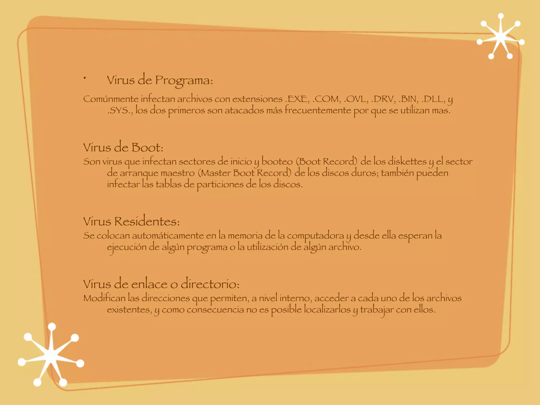 Virus de Programa: Comúnmente infectan archivos con extensiones .EXE, .COM, .OVL, .DRV, .BIN, .DLL, y .SYS., los dos primeros son atacados más frecuentemente por que se utilizan mas. Virus de Boot: Son virus que infectan sectores de inicio y booteo (Boot Record) de los diskettes y el sector de arranque maestro (Master Boot Record) de los discos duros; también pueden infectar las tablas de particiones de los discos. Virus Residentes: Se colocan automáticamente en la memoria de la computadora y desde ella esperan la ejecución de algún programa o la utilización de algún archivo. Virus de enlace o directorio: Modifican las direcciones que permiten, a nivel interno, acceder a cada uno de los archivos existentes, y como consecuencia no es posible localizarlos y trabajar con ellos. 