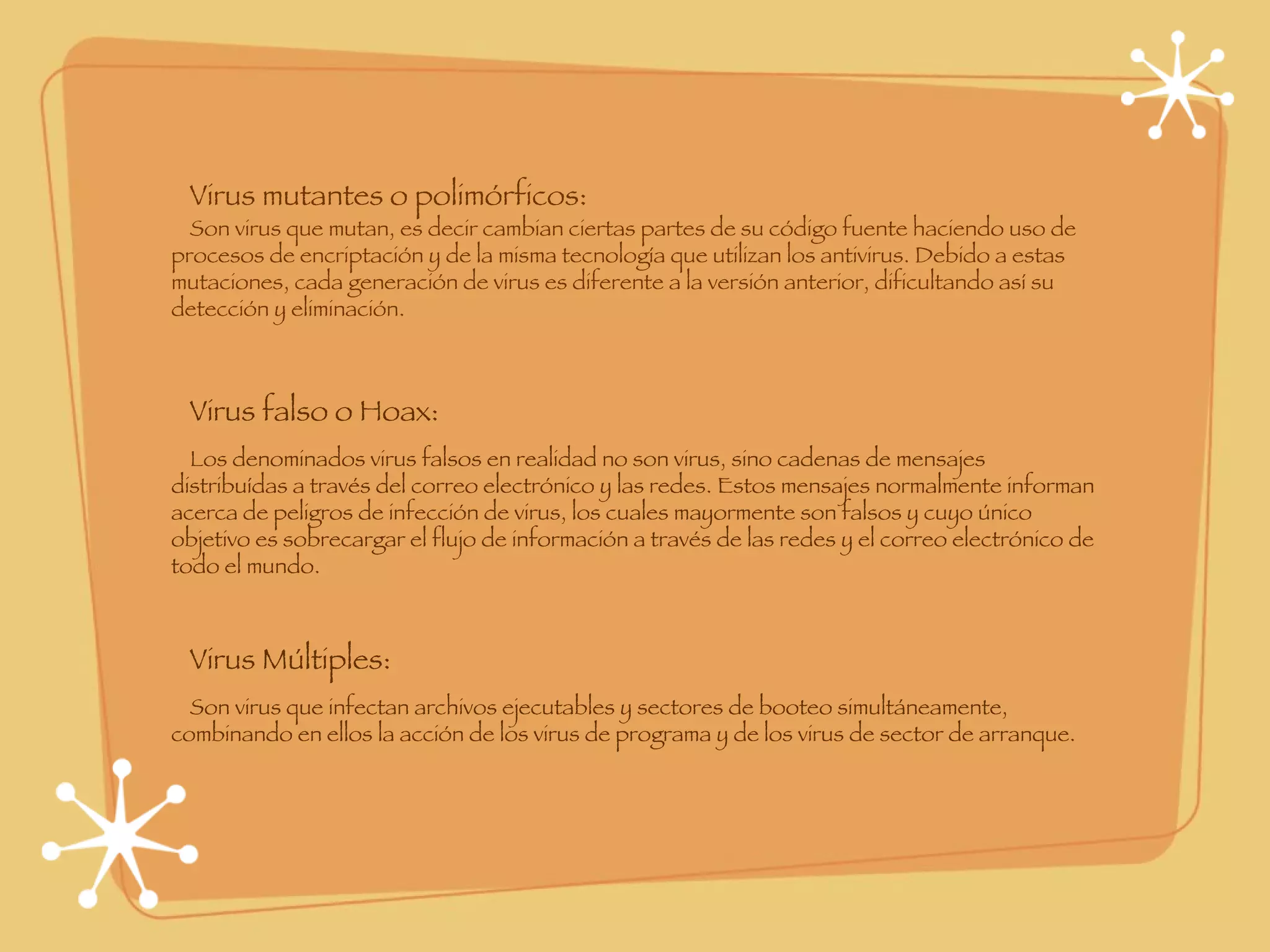 Virus mutantes o polimórficos: Son virus que mutan, es decir cambian ciertas partes de su código fuente haciendo uso de procesos de encriptación y de la misma tecnología que utilizan los antivirus. Debido a estas mutaciones, cada generación de virus es diferente a la versión anterior, dificultando así su detección y eliminación.  Virus falso o Hoax: Los denominados virus falsos en realidad no son virus, sino cadenas de mensajes distribuídas a través del correo electrónico y las redes. Estos mensajes normalmente informan acerca de peligros de infección de virus, los cuales mayormente son falsos y cuyo único objetivo es sobrecargar el flujo de información a través de las redes y el correo electrónico de todo el mundo. Virus Múltiples: Son virus que infectan archivos ejecutables y sectores de booteo simultáneamente, combinando en ellos la acción de los virus de programa y de los virus de sector de arranque. 