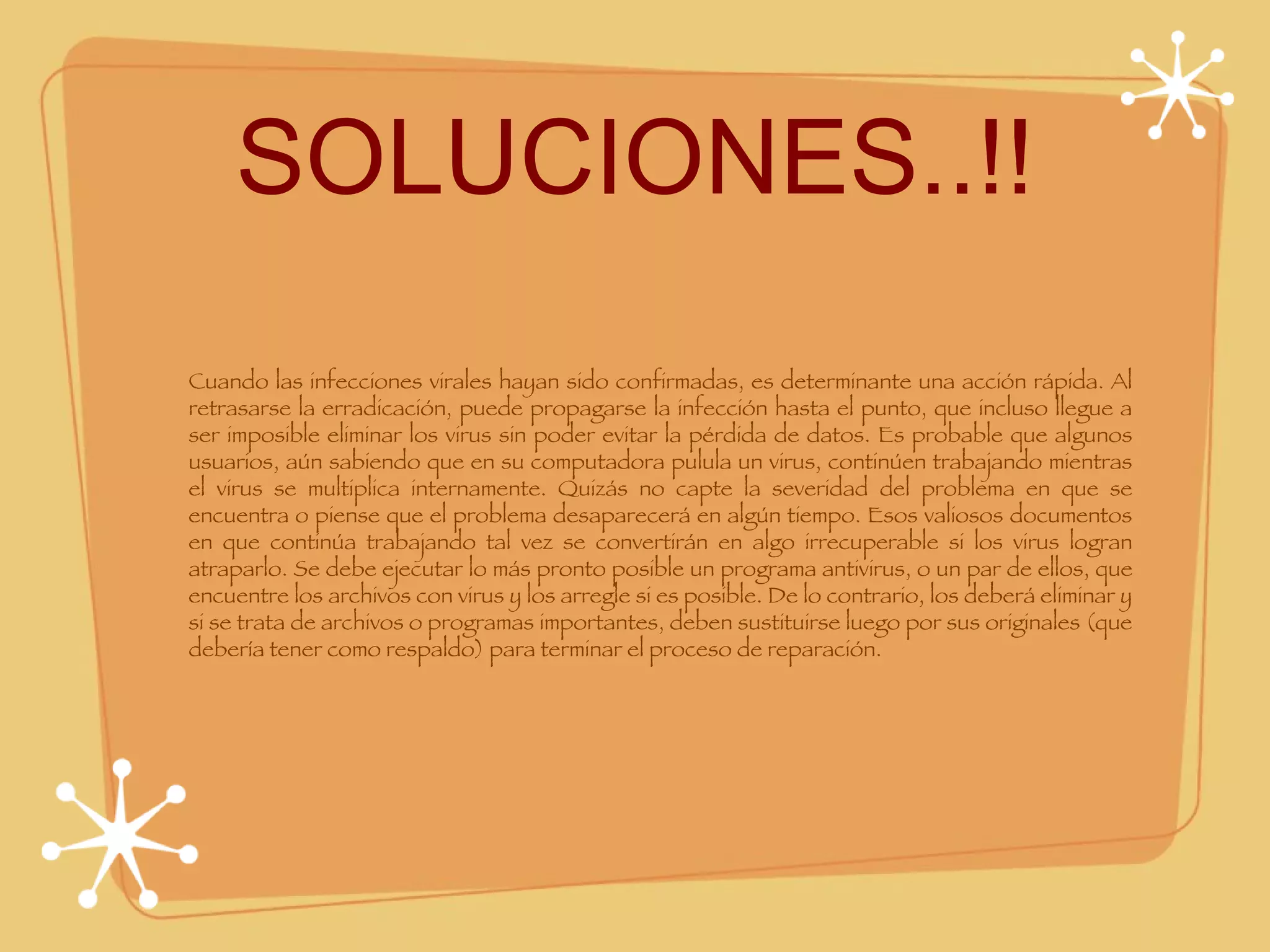 SOLUCIONES..!! Cuando las infecciones virales hayan sido confirmadas, es determinante una acción rápida. Al retrasarse la erradicación, puede propagarse la infección hasta el punto, que incluso llegue a ser imposible eliminar los virus sin poder evitar la pérdida de datos. Es probable que algunos usuarios, aún sabiendo que en su computadora pulula un virus, continúen trabajando mientras el virus se multiplica internamente. Quizás no capte la severidad del problema en que se encuentra o piense que el problema desaparecerá en algún tiempo. Esos valiosos documentos en que continúa trabajando tal vez se convertirán en algo irrecuperable si los virus logran atraparlo. Se debe ejecutar lo más pronto posible un programa antivirus, o un par de ellos, que encuentre los archivos con virus y los arregle si es posible. De lo contrario, los deberá eliminar y si se trata de archivos o programas importantes, deben sustituirse luego por sus originales (que debería tener como respaldo) para terminar el proceso de reparación. 