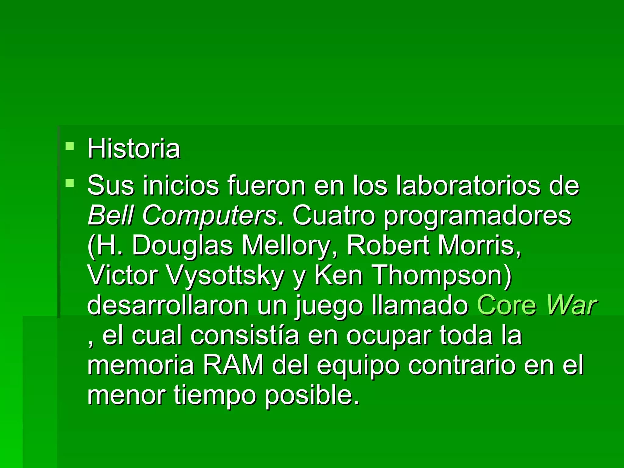 Historia Sus inicios fueron en los laboratorios de  Bell Computers . Cuatro programadores (H. Douglas Mellory, Robert Morris, Victor Vysottsky y Ken Thompson) desarrollaron un juego llamado  Core   War , el cual consistía en ocupar toda la memoria RAM del equipo contrario en el menor tiempo posible.  