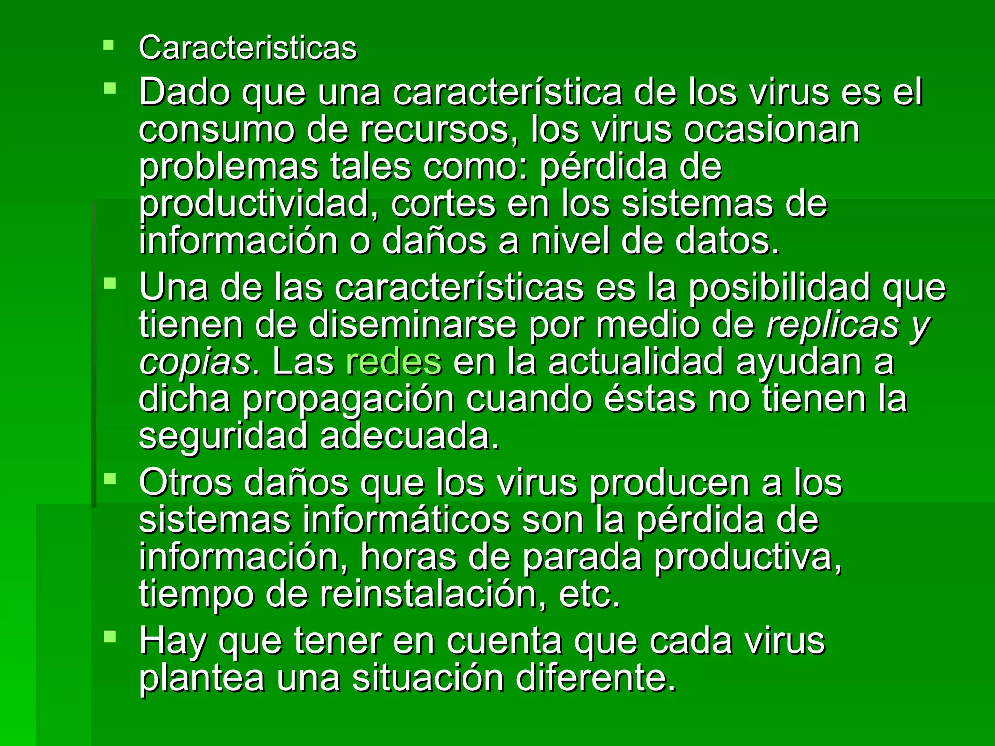 Caracteristicas Dado que una característica de los virus es el consumo de recursos, los virus ocasionan problemas tales como: pérdida de productividad, cortes en los sistemas de información o daños a nivel de datos. Una de las características es la posibilidad que tienen de diseminarse por medio de  replicas y copias . Las  redes  en la actualidad ayudan a dicha propagación cuando éstas no tienen la seguridad adecuada. Otros daños que los virus producen a los sistemas informáticos son la pérdida de información, horas de parada productiva, tiempo de reinstalación, etc. Hay que tener en cuenta que cada virus plantea una situación diferente. 