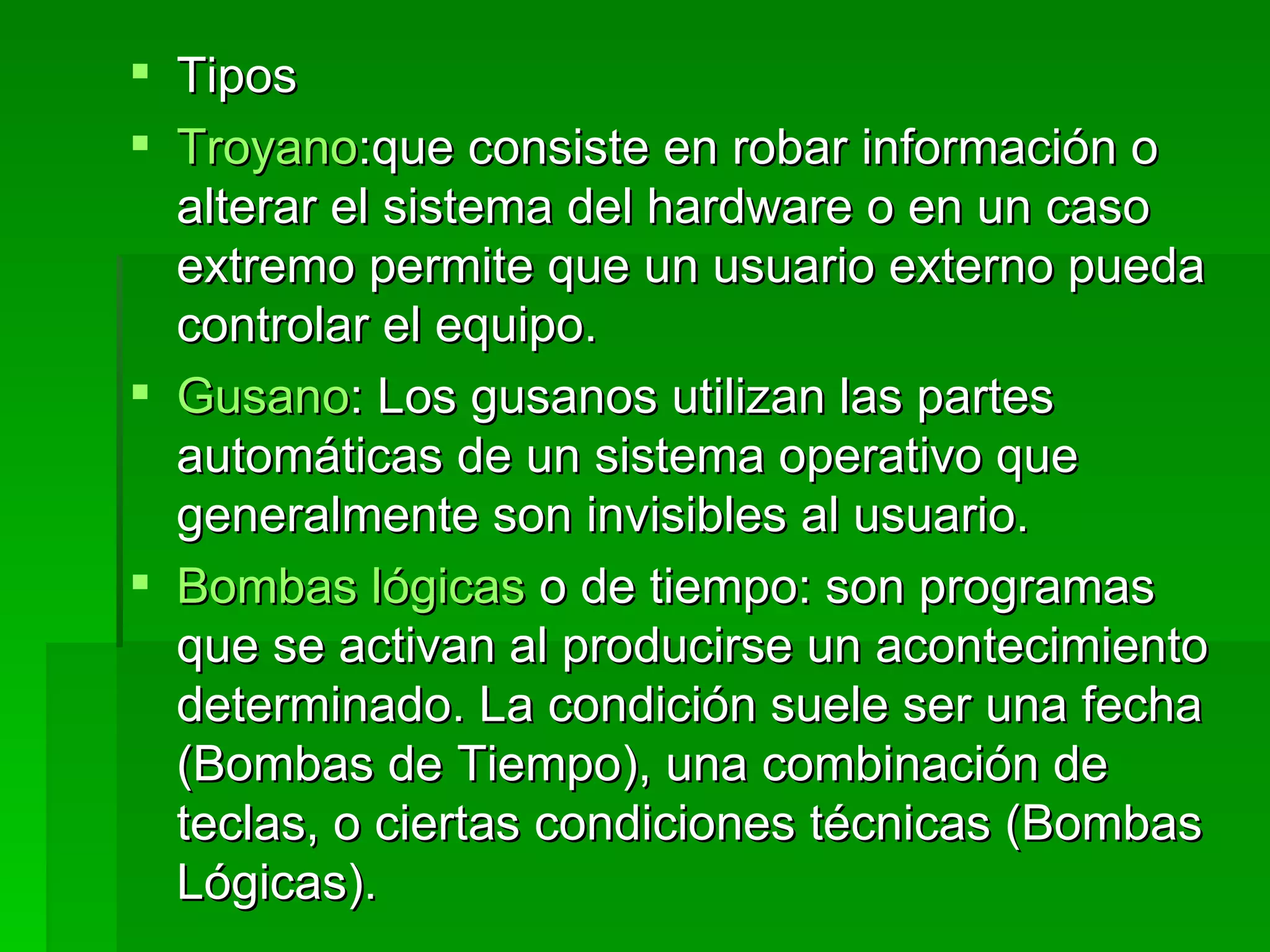 Tipos Troyano :que consiste en robar información o alterar el sistema del hardware o en un caso extremo permite que un usuario externo pueda controlar el equipo.  Gusano : Los gusanos utilizan las partes automáticas de un sistema operativo que generalmente son invisibles al usuario.  Bombas lógicas  o de tiempo: son programas que se activan al producirse un acontecimiento determinado. La condición suele ser una fecha (Bombas de Tiempo), una combinación de teclas, o ciertas condiciones técnicas (Bombas Lógicas). 