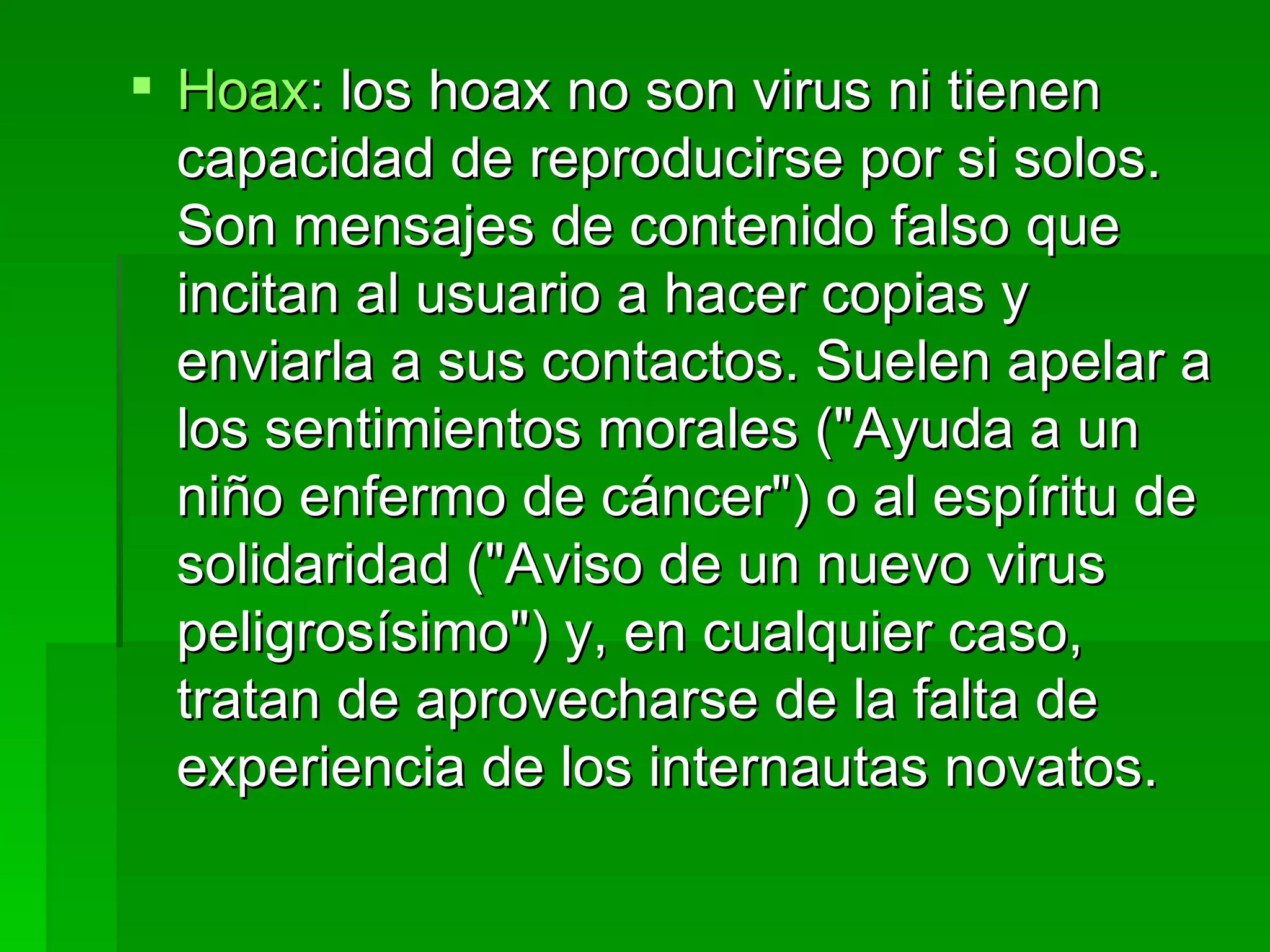 Hoax : los hoax no son virus ni tienen capacidad de reproducirse por si solos. Son mensajes de contenido falso que incitan al usuario a hacer copias y enviarla a sus contactos. Suelen apelar a los sentimientos morales ("Ayuda a un niño enfermo de cáncer") o al espíritu de solidaridad ("Aviso de un nuevo virus peligrosísimo") y, en cualquier caso, tratan de aprovecharse de la falta de experiencia de los internautas novatos.  