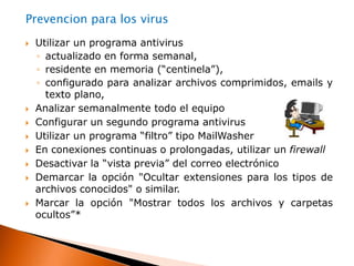 Adware: Este software muestra o baja anuncios publicitarios que aparecen inesperadamente en el equipo, pudiendo hacerlo simultáneamente cuando se está utilizando una conexión a internet,    o después de que se ha instalado en la memoria de la computadora.Gusano:tiene la propiedad de duplicarse a sí mismo. Los gusanos utilizan las partes automáticas de un sistema operativo que generalmente son invisibles al usuario.Spyware o Programa espía: son aplicaciones que se dedican a recopilar información del sistema en el que se encuentran instaladas (“husmean” la información que está en nuestro equipo) para luego enviarla a través de Internet.Keyloggers: Son programas espías, que toman el control de los equipos, para espiar y robar información, monitorea el sistema, registrando las pulsaciones del teclado, para robar las claves, tanto de páginas financieras y correos electrónicos como cualquier información introducida  por teclado.