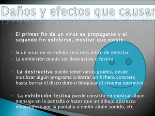 El primer fin de un virus es propagarse y el segundo fin exhibirse, mostrar que existe.   Si un virus no se exhibe será más difícil de detectar. La exhibición puede ser destructiva o festiva.   La destructiva  puede tener varios grados, desde inutilizar algún programa o borrar un fichero concreto hasta borrar el disco duro o bloquear el sistema operativo.   La exhibición festiva  puede consistir en mostrar algún mensaje en la pantalla o hacer que un dibujo aparezca moviéndose por la pantalla o emitir algún sonido, etc.   
