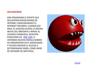 LOS HIJACKERS
SON PROGRAMAS O SCRIPTS QUE
SECUESTRAN NAVEGADORES DE
INTERNET, PRINCIPALMENTE EL
INTERNET EXPLORER. CUANDO ESO
PASA, EL HIJACKER ALTERA LA PAGINA
INICIAL DEL BROSWER E IMPIDE AL
USUARIO CAMBIARLA, MUESTRA
PUBLICIDAD EN POP- OPS O
VENTANAS NUEVAS INSTALA BARRAS
DE ERRAMIENTAS EN EL NAVEGADOR
Y PUEDEN IMPEDIR EL ACCESO A
DETERMINADAS WEBS, COMO WEBS
DE SOFWARE DE ANTIVIRUS.
VOLVER
 