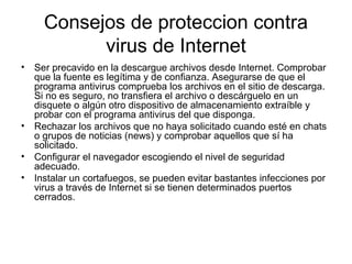 Consejos de proteccion contra
virus de Internet
• Ser precavido en la descargue archivos desde Internet. Comprobar
que la fuente es legítima y de confianza. Asegurarse de que el
programa antivirus comprueba los archivos en el sitio de descarga.
Si no es seguro, no transfiera el archivo o descárguelo en un
disquete o algún otro dispositivo de almacenamiento extraíble y
probar con el programa antivirus del que disponga.
• Rechazar los archivos que no haya solicitado cuando esté en chats
o grupos de noticias (news) y comprobar aquellos que sí ha
solicitado.
• Configurar el navegador escogiendo el nivel de seguridad
adecuado.
• Instalar un cortafuegos, se pueden evitar bastantes infecciones por
virus a través de Internet si se tienen determinados puertos
cerrados.
 