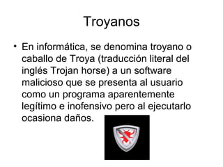 Troyanos
• En informática, se denomina troyano o
caballo de Troya (traducción literal del
inglés Trojan horse) a un software
malicioso que se presenta al usuario
como un programa aparentemente
legítimo e inofensivo pero al ejecutarlo
ocasiona daños.
 