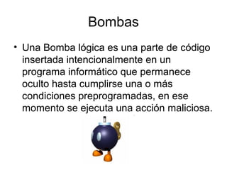 Bombas
• Una Bomba lógica es una parte de código
insertada intencionalmente en un
programa informático que permanece
oculto hasta cumplirse una o más
condiciones preprogramadas, en ese
momento se ejecuta una acción maliciosa.
 