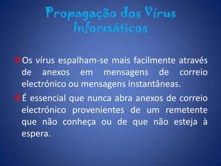 Um vírus pode danificar ou eliminar dados do seu computador, utilizar o programa de correio electrónico para se alastrar para outros computadores, ou até apagar tudo o que esteja no disco rígido. Propagação dos Vírus InformáticosOs vírus espalham-se mais facilmente através de anexos em mensagens de correio electrónico ou mensagens instantâneas.