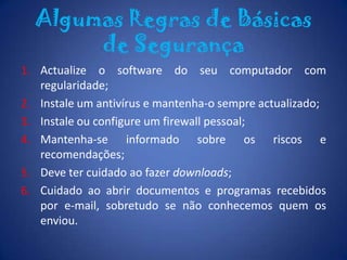 É essencial que nunca abra anexos de correio electrónico provenientes de um remetente que não conheça ou de que não esteja à espera.Algumas Regras de Básicas de SegurançaActualize o software do seu computador com regularidade;Instale um antivírus e mantenha-o sempre actualizado;Instale ou configure um firewall pessoal; Mantenha-se informado sobre os riscos e recomendações; Deve ter cuidado ao fazer downloads;Cuidado ao abrir documentos e programas recebidos por e-mail, sobretudo se não conhecemos quem os enviou.