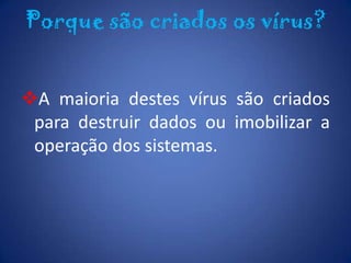 Porque são criados os vírus?A maioria destes vírus são criados para destruir dados ou imobilizar a operação dos sistemas.Hacker e CrackerHackers e Crackers são experts em computadores, pessoas que possuem habilidades extraordinárias em lidar com sistemas e programações, e que dedicam muito tempo de suas vidas a fim de estudar tais conteúdos.Os vírus podem ser divididos em três grandes tipos:Programas de demonstração;