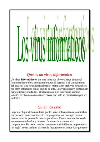 Que es un virus informatico
Un virus informático es un que tiene por objeto alterar el normal
funcionamiento de la compurtadora, sin el permiso o el conocimiento
del usuario. Los virus, habitualmente, reemplazan archivos ejecutables
por otros infectados con el código de este. Los virus pueden destruir, de
manera intencionada, los almacenados en un ordenador, aunque
también existen otros más inofensivos, que solo se caracterizan por ser
molestos


                         Quien los creo
En primer lugar debemos decir que los virus informáticos están hechos
por personas con conocimientos de programacion pero que no son
necesariamente genios de las computadoras. Tienen conocimientos de
lenguaje ensamblador y de cómo funciona internamente la
computadora. De hecho resulta bastante más difícil hacer un programa
"en regla" como sería un sistema de facturación en donde hay que tener
 