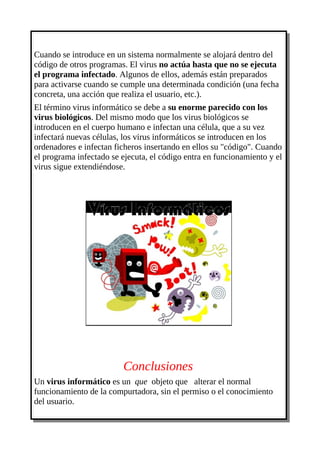 Cuando se introduce en un sistema normalmente se alojará dentro del
código de otros programas. El virus no actúa hasta que no se ejecuta
el programa infectado. Algunos de ellos, además están preparados
para activarse cuando se cumple una determinada condición (una fecha
concreta, una acción que realiza el usuario, etc.).
El término virus informático se debe a su enorme parecido con los
virus biológicos. Del mismo modo que los virus biológicos se
introducen en el cuerpo humano e infectan una célula, que a su vez
infectará nuevas células, los virus informáticos se introducen en los
ordenadores e infectan ficheros insertando en ellos su "código". Cuando
el programa infectado se ejecuta, el código entra en funcionamiento y el
virus sigue extendiéndose.




                         Conclusiones
Un virus informático es un que objeto que alterar el normal
funcionamiento de la compurtadora, sin el permiso o el conocimiento
del usuario.
 