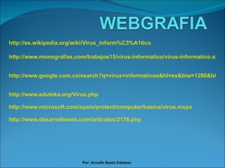 http://es.wikipedia.org/wiki/Virus_inform%C3%A1tico http://www.monografias.com/trabajos15/virus-informatico/virus-informatico.shtml http://www.google.com.co/search?q=virus+informaticos&hl=es&biw=1280&bih=828&prmd=ivnsb&tbm=isch&tbo=u&source=univ&sa=X&ei=54PpTZj0LILa0QHn5MG4AQ&sqi=2&ved=0CCsQsAQ http://www.eduteka.org/Virus.php http://www.microsoft.com/spain/protect/computer/basics/virus.mspx http://www.desarrolloweb.com/articulos/2176.php Por: Arnulfo Basto Esteban 