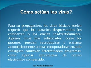 Cómo actúan los virus? Para su propagación, los virus básicos suelen requerir que los usuarios desprevenidos los compartan o los envíen inadvertidamente. Algunos virus más sofisticados, como los gusanos, pueden reproducirse y enviarse automáticamente a otras computadoras cuando consiguen controlar determinados programas, como algunas aplicaciones de correo electrónico compartido. Por: Arnulfo Basto Esteban 