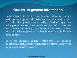 Que es un gusano informático? Comúnmente se define un gusano como un código malicioso cuya principal misión es reenviarse a sí mismo. Por ello, los gusanos son códigos “víricos” que, en principio, no necesariamente afectan a la información de los sistemas que contagian, aunque sí consumen amplios recursos de los mismos y se valen de éstos para infectar a otros equipos. Entre los diversos códigos maliciosos, los gusanos informáticos han logrado conquistar un primer lugar en el mundo por méritos propios. Por: Arnulfo Basto Esteban 