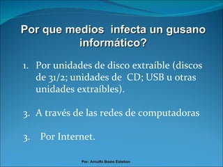 Por que medios  infecta un gusano informático? Por unidades de disco extraíble (discos de 31/2; unidades de  CD; USB u otras unidades extraíbles). A través de las redes de computadoras 3.  Por Internet. Por: Arnulfo Basto Esteban 