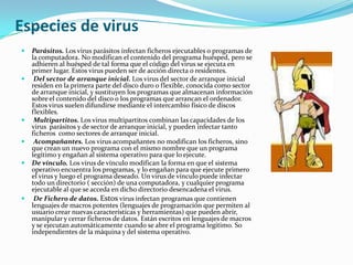 Especies de virusParásitos. Los virus parásitos infectan ficheros ejecutables o programas de la computadora. No modifican el contenido del programa huésped, pero se adhieren al huésped de tal forma que el código del virus se ejecuta en primer lugar. Estos virus pueden ser de acción directa o residentes. Del sector de arranque inicial. Los virus del sector de arranque inicial residen en la primera parte del disco duro o flexible, conocida como sector de arranque inicial, y sustituyen los programas que almacenan información sobre el contenido del disco o los programas que arrancan el ordenador. Estos virus suelen difundirse mediante el intercambio físico de discos flexibles.Multipartitos. Los virus multipartitos combinan las capacidades de los virus  parásitos y de sector de arranque inicial, y pueden infectar tanto ficheros  como sectores de arranque inicial.Acompañantes. Los virus acompañantes no modifican los ficheros, sino que crean un nuevo programa con el mismo nombre que un programa legítimo y engañan al sistema operativo para que lo ejecute.De vínculo. Los virus de vínculo modifican la forma en que el sistema operativo encuentra los programas, y lo engañan para que ejecute primero el virus y luego el programa deseado. Un virus de vínculo puede infectar todo un directorio ( sección) de una computadora, y cualquier programa ejecutable al que se acceda en dicho directorio desencadena el virus.De Fichero de datos. Estos virus infectan programas que contienen lenguajes de macros potentes (lenguajes de programación que permiten al usuario crear nuevas características y herramientas) que pueden abrir, manipular y cerrar ficheros de datos. Están escritos en lenguajes de macros  y se ejecutan automáticamente cuando se abre el programa legítimo. So independientes de la máquina y del sistema operativo.