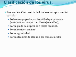 Clasificación de los virus:La clasificación correcta de los virus siempre resulta variada:Podemos agruparlos por la entidad que parasitan (sectores de arranque o archivos ejecutables), Por su grado de dispersión a escala mundial, Por su comportamiento Por su agresividad Por sus técnicas de ataque o por como se oculta