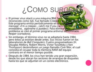 ¿Como surgen?El primer virus atacó a una máquina IBM Serie 360 (y reconocido como tal). Fue llamado Creeper, creado en 1972. Este programa emitía periódicamente en la pantalla el mensaje: «I'm a creeper... catch me ifyou can!» (¡Soy una enredadera... agárrame si puedes!). Para eliminar este problema se creó el primer programa antivirus denominado Reaper (cortadora).Sin embargo, el término virus no se adoptaría hasta 1984, pero éstos ya existían desde antes. Sus inicios fueron en los laboratorios de Bell Computers. Cuatro programadores (H. Douglas Mellory, Robert Morris, VictorVysottsky y Ken Thompson) desarrollaron un juego llamado Core War, el cual consistía en ocupar toda la memoria RAM del equipo contrario en el menor tiempo posible.Después de 1984, los virus han tenido una gran expansión, desde los que atacan los sectores de arranque de disquetes hasta los que se adjuntan en un correo electrónico.