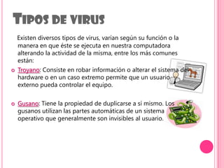 Tipos de virusExisten diversos tipos de virus, varían según su función o la manera en que éste se ejecuta en nuestra computadora alterando la actividad de la misma, entre los más comunes están:Troyano: Consiste en robar información o alterar el sistema del hardware o en un caso extremo permite que un usuario externo pueda controlar el equipo.Gusano: Tiene la propiedad de duplicarse a sí mismo. Los gusanos utilizan las partes automáticas de un sistema operativo que generalmente son invisibles al usuario.