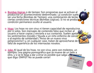 Bombas lógicas o de tiempo: Son programas que se activan al producirse un acontecimiento determinado. La condición suele ser una fecha (Bombas de Tiempo), una combinación de teclas, o ciertas condiciones técnicas (Bombas Lógicas). Si no se produce la condición permanece oculto al usuario.Hoax: Los hoax no son virus ni tienen capacidad de reproducirse por si solos. Son mensajes de contenido falso que incitan al usuario a hacer copias y enviarla a sus contactos. Suelen apelar a los sentimientos morales ("Ayuda a un niño enfermo de cáncer") o al espíritu de solidaridad ("Aviso de un nuevo virus peligrosísimo") y, en cualquier caso, tratan de aprovecharse de la falta de experiencia de los internautas novatos.Joke: Al igual de los hoax, no son virus, pero son molestos, un ejemplo: una página pornográfica que se mueve de un lado a otro, y si se le llega a dar a errar es posible que salga una ventana que diga: OMFG!! No se puede cerrar!