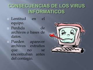 CONSECUENCIAS DE LOS VIRUS INFORMATICOS Lentitud en el equipo.Perdida de archivos o bases de datos.Pueden aparecer archivos extraños que no se encontraban antes del contagio.