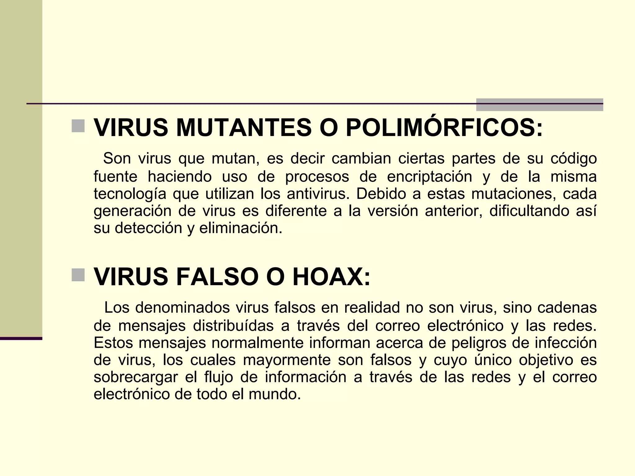 VIRUS MUTANTES O POLIMÓRFICOS: Son virus que mutan, es decir cambian ciertas partes de su código fuente haciendo uso de procesos de encriptación y de la misma tecnología que utilizan los antivirus. Debido a estas mutaciones, cada generación de virus es diferente a la versión anterior, dificultando así su detección y eliminación. VIRUS FALSO O HOAX: Los denominados virus falsos en realidad no son virus, sino cadenas de mensajes distribuídas a través del correo electrónico y las redes. Estos mensajes normalmente informan acerca de peligros de infección de virus, los cuales mayormente son falsos y cuyo único objetivo es sobrecargar el flujo de información a través de las redes y el correo electrónico de todo el mundo. 