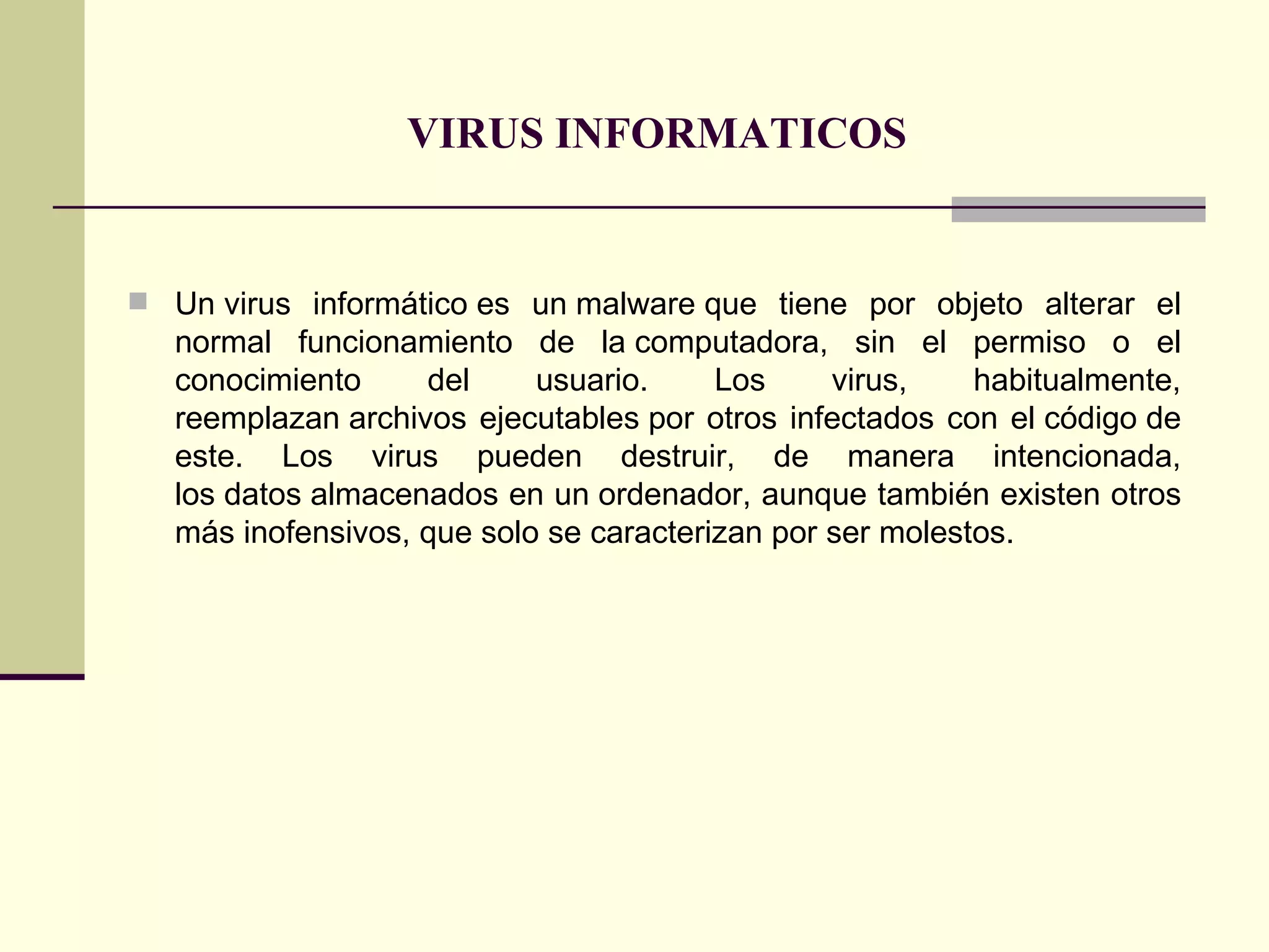 VIRUS INFORMATICOS   Un virus informático es un malware que tiene por objeto alterar el normal funcionamiento de la computadora, sin el permiso o el conocimiento del usuario. Los virus, habitualmente, reemplazan archivos ejecutables por otros infectados con el código de este. Los virus pueden destruir, de manera intencionada, los datos almacenados en un ordenador, aunque también existen otros más inofensivos, que solo se caracterizan por ser molestos.  