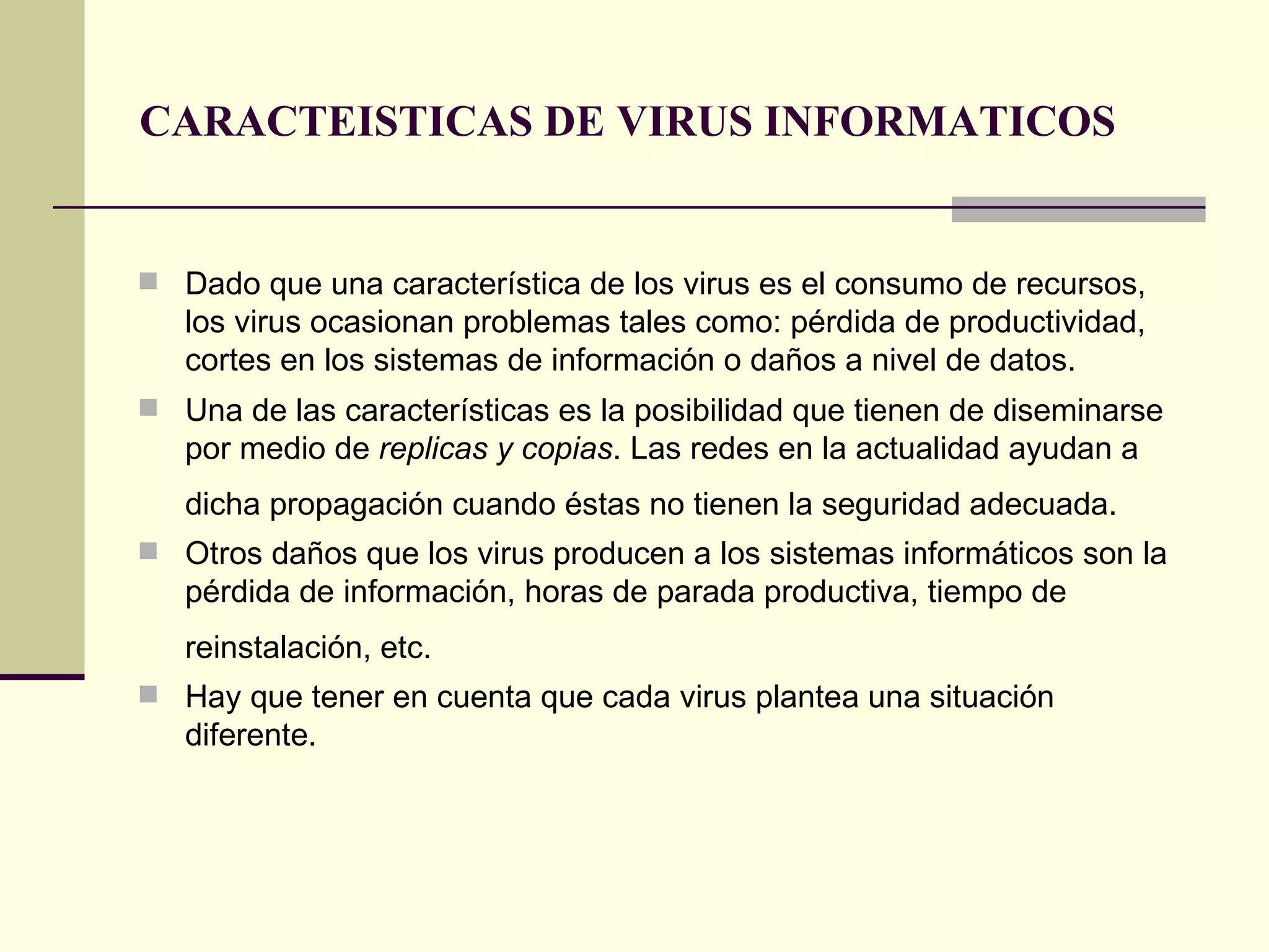 CARACTEISTICAS DE VIRUS INFORMATICOS Dado que una característica de los virus es el consumo de recursos, los virus ocasionan problemas tales como: pérdida de productividad, cortes en los sistemas de información o daños a nivel de datos. Una de las características es la posibilidad que tienen de diseminarse por medio de  replicas y copias . Las redes en la actualidad ayudan a dicha propagación cuando éstas no tienen la seguridad adecuada.   Otros daños que los virus producen a los sistemas informáticos son la pérdida de información, horas de parada productiva, tiempo de reinstalación, etc.   Hay que tener en cuenta que cada virus plantea una situación diferente.  