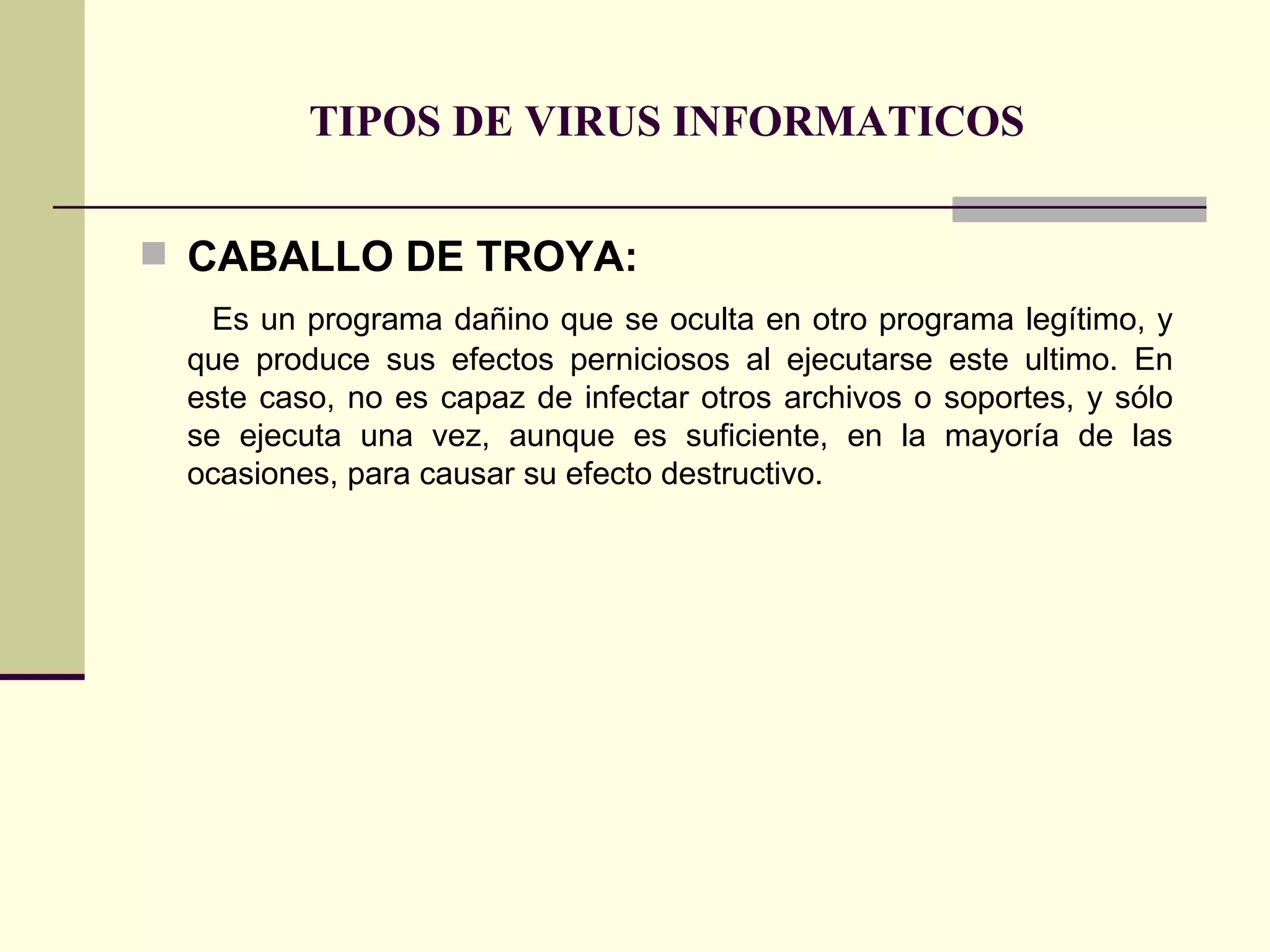 TIPOS DE VIRUS INFORMATICOS CABALLO DE TROYA: Es un programa dañino que se oculta en otro programa legítimo, y que produce sus efectos perniciosos al ejecutarse este ultimo. En este caso, no es capaz de infectar otros archivos o soportes, y sólo se ejecuta una vez, aunque es suficiente, en la mayoría de las ocasiones, para causar su efecto destructivo. 