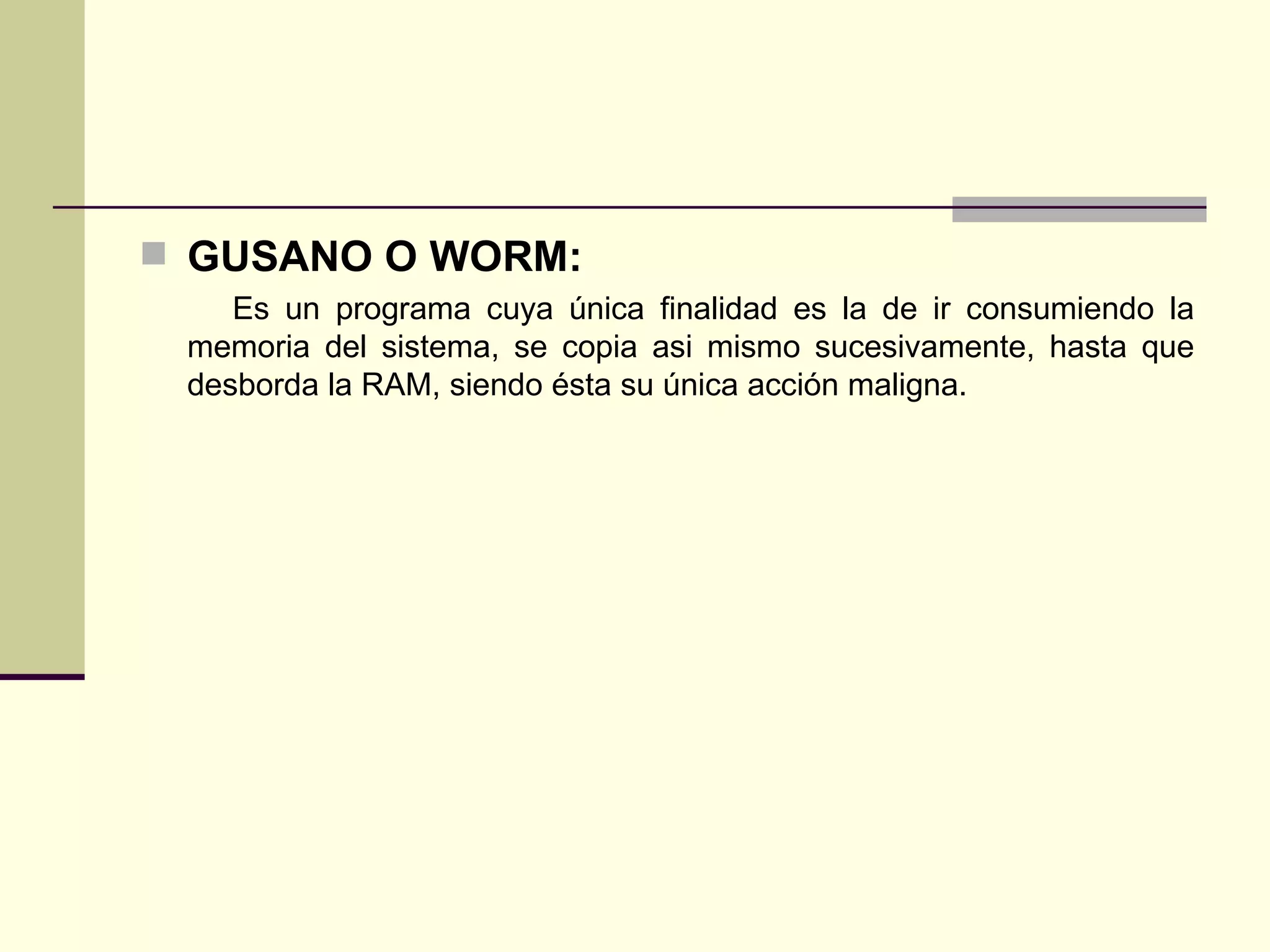 GUSANO O WORM: Es un programa cuya única finalidad es la de ir consumiendo la memoria del sistema, se copia asi mismo sucesivamente, hasta que desborda la RAM, siendo ésta su única acción maligna. 