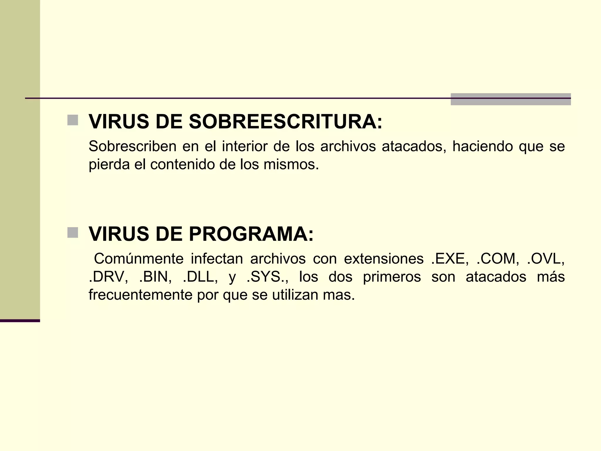 VIRUS DE SOBREESCRITURA: Sobrescriben en el interior de los archivos atacados, haciendo que se pierda el contenido de los mismos. VIRUS DE PROGRAMA: Comúnmente infectan archivos con extensiones .EXE, .COM, .OVL, .DRV, .BIN, .DLL, y .SYS., los dos primeros son atacados más frecuentemente por que se utilizan mas. 