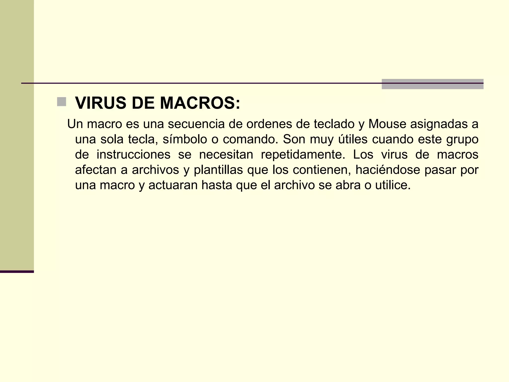 VIRUS DE MACROS: Un macro es una secuencia de ordenes de teclado y Mouse asignadas a una sola tecla, símbolo o comando. Son muy útiles cuando este grupo de instrucciones se necesitan repetidamente. Los virus de macros afectan a archivos y plantillas que los contienen, haciéndose pasar por una macro y actuaran hasta que el archivo se abra o utilice. 