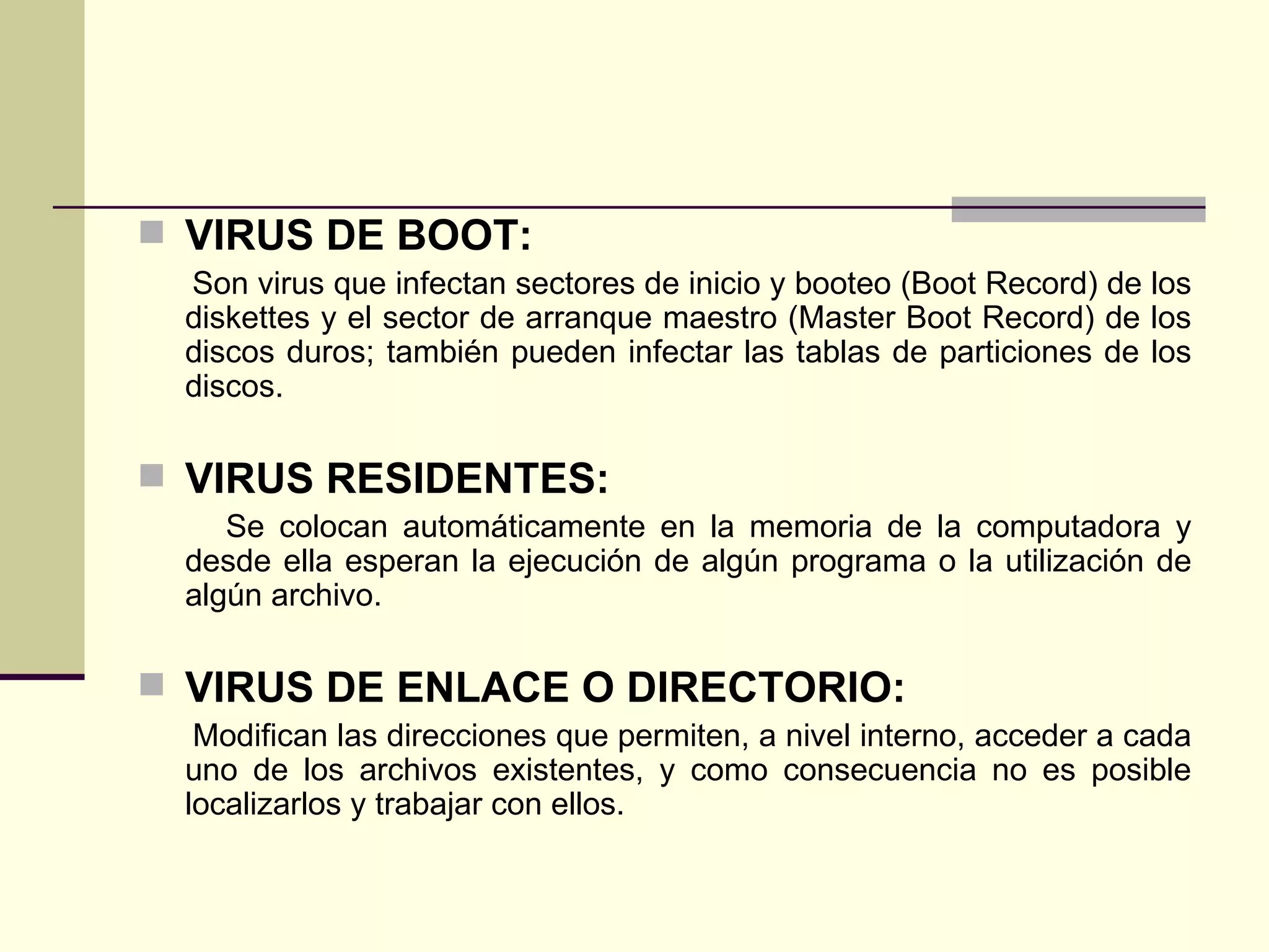 VIRUS DE BOOT: Son virus que infectan sectores de inicio y booteo (Boot Record) de los diskettes y el sector de arranque maestro (Master Boot Record) de los discos duros; también pueden infectar las tablas de particiones de los discos. VIRUS RESIDENTES: Se colocan automáticamente en la memoria de la computadora y desde ella esperan la ejecución de algún programa o la utilización de algún archivo. VIRUS DE ENLACE O DIRECTORIO: Modifican las direcciones que permiten, a nivel interno, acceder a cada uno de los archivos existentes, y como consecuencia no es posible localizarlos y trabajar con ellos. 
