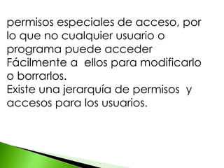 permisos especiales de acceso, por
lo que no cualquier usuario o
programa puede acceder
Fácilmente a ellos para modificarlo
o borrarlos.
Existe una jerarquía de permisos y
accesos para los usuarios.
 