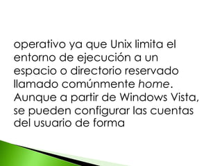 operativo ya que Unix limita el
entorno de ejecución a un
espacio o directorio reservado
llamado comúnmente home.
Aunque a partir de Windows Vista,
se pueden configurar las cuentas
del usuario de forma
 
