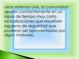 otros sistemas Unix, la comunidad
aporta constantemente en un
lapso de tiempo muy corto
actualizaciones que resuelven
agujeros de seguridad que
pudieron ser aprovechadas por
algún malware.
 