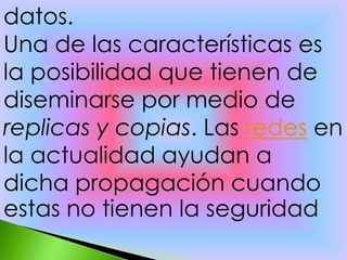 datos.
Una de las características es
la posibilidad que tienen de
diseminarse por medio de
replicas y copias. Las redes en
la actualidad ayudan a
dicha propagación cuando
estas no tienen la seguridad
 