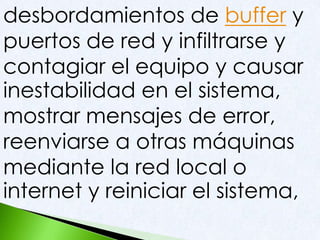 desbordamientos de buffer y
puertos de red y infiltrarse y
contagiar el equipo y causar
inestabilidad en el sistema,
mostrar mensajes de error,
reenviarse a otras máquinas
mediante la red local o
internet y reiniciar el sistema,
 