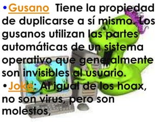 •Gusano: Tiene la propiedad
de duplicarse a sí mismo. Los
gusanos utilizan las partes
automáticas de un sistema
operativo que generalmente
son invisibles al usuario.
•Joke: Al igual de los hoax,
no son virus, pero son
molestos,
 