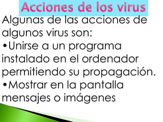 Algunas de las acciones de
algunos virus son:
•Unirse a un programa
instalado en el ordenador
permitiendo su propagación.
•Mostrar en la pantalla
mensajes o imágenes
 