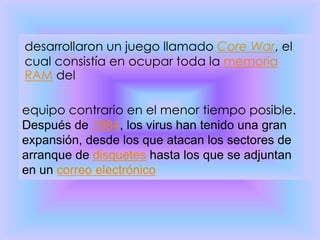 desarrollaron un juego llamado Core War, el
cual consistía en ocupar toda la memoria
RAM del

equipo contrario en el menor tiempo posible.
Después de 1984, los virus han tenido una gran
expansión, desde los que atacan los sectores de
arranque de disquetes hasta los que se adjuntan
en un correo electrónico
 