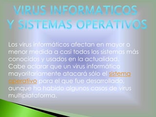 Los virus informáticos afectan en mayor o
menor medida a casi todos los sistemas más
conocidos y usados en la actualidad.
Cabe aclarar que un virus informático
mayoritariamente atacará sólo el sistema
operativo para el que fue desarrollado,
aunque ha habido algunos casos de virus
multiplataforma.
 