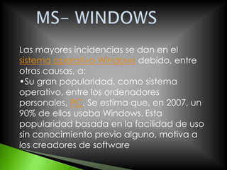 Las mayores incidencias se dan en el
sistema operativo Windows debido, entre
otras causas, a:
•Su gran popularidad, como sistema
operativo, entre los ordenadores
personales, PC. Se estima que, en 2007, un
90% de ellos usaba Windows. Esta
popularidad basada en la facilidad de uso
sin conocimiento previo alguno, motiva a
los creadores de software
 