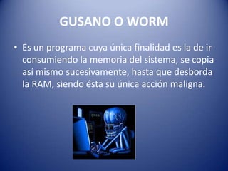 GUSANO O WORM
• Es un programa cuya única finalidad es la de ir
  consumiendo la memoria del sistema, se copia
  así mismo sucesivamente, hasta que desborda
  la RAM, siendo ésta su única acción maligna.
 