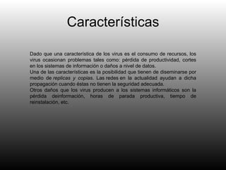 Características Dado que una característica de los virus es el consumo de recursos, los virus ocasionan problemas tales como: pérdida de productividad, cortes en los sistemas de información o daños a nivel de datos. Una de las características es la posibilidad que tienen de diseminarse por medio de  replicas y copias . Las redes en la actualidad ayudan a dicha propagación cuando éstas no tienen la seguridad adecuada. Otros daños que los virus producen a los sistemas informáticos son la pérdida deinformación, horas de parada productiva, tiempo de reinstalación, etc. 